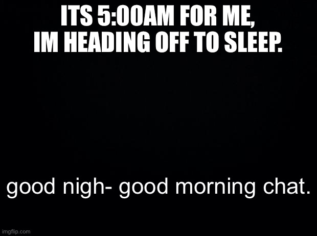 gn | ITS 5:00AM FOR ME, IM HEADING OFF TO SLEEP. good nigh- good morning chat. | image tagged in black background | made w/ Imgflip meme maker