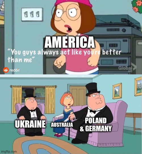 You Guys always act like you're better than me | AMERICA; POLAND & GERMANY; UKRAINE; AUSTRALIA | image tagged in you guys always act like you're better than me | made w/ Imgflip meme maker