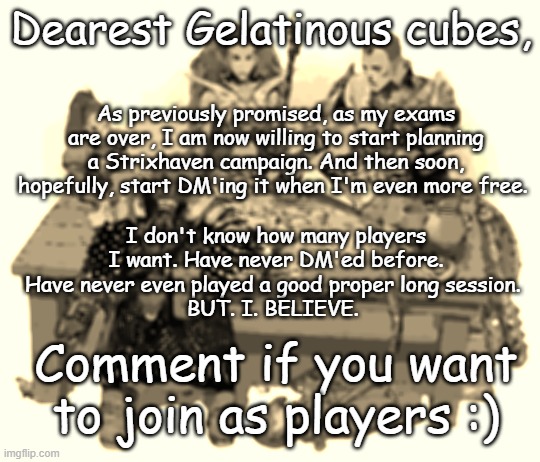 If everything goes alright, I'll reply to your comments with an invite link to a discord channel. Hope to see you guys there | Dearest Gelatinous cubes, As previously promised, as my exams are over, I am now willing to start planning a Strixhaven campaign. And then soon, hopefully, start DM'ing it when I'm even more free. I don't know how many players I want. Have never DM'ed before. Have never even played a good proper long session. 
BUT. I. BELIEVE. Comment if you want to join as players :) | image tagged in dnd party,campaign,strixhaven | made w/ Imgflip meme maker