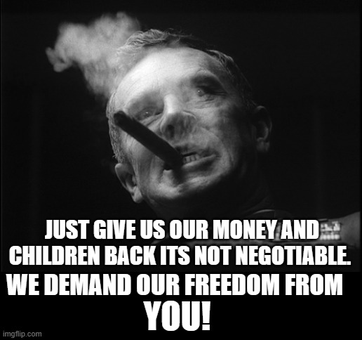 General Ripper (Dr. Strangelove) | JUST GIVE US OUR MONEY AND CHILDREN BACK ITS NOT NEGOTIABLE. WE DEMAND OUR FREEDOM FROM YOU! | image tagged in general ripper dr strangelove | made w/ Imgflip meme maker
