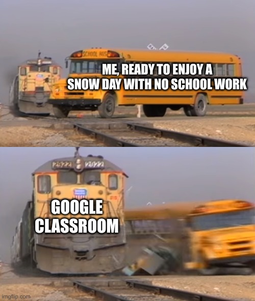 A train hitting a school bus | ME, READY TO ENJOY A SNOW DAY WITH NO SCHOOL WORK; GOOGLE CLASSROOM | image tagged in a train hitting a school bus | made w/ Imgflip meme maker