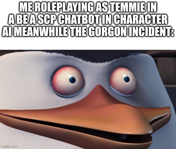 the scp gorgon incident was by me in character ai on day one contained and the number was 6586 | ME ROLEPLAYING AS TEMMIE IN A BE A SCP CHATBOT IN CHARACTER AI MEANWHILE THE GORGON INCIDENT: | image tagged in penguins of madagascar skipper red eyes | made w/ Imgflip meme maker