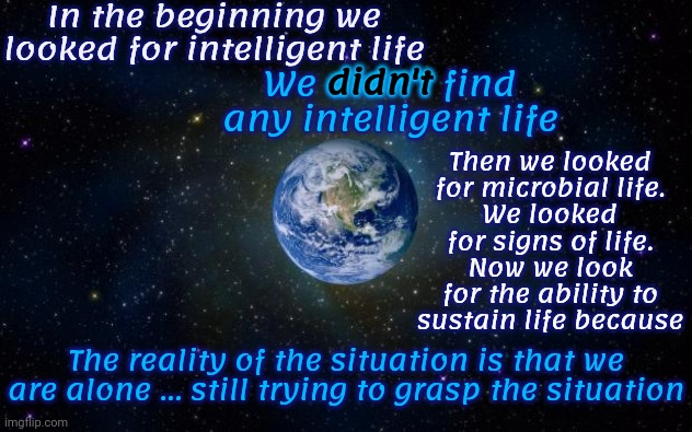 Reality | In the beginning we looked for intelligent life; Then we looked for microbial life.
We looked for signs of life.
Now we look for the ability to sustain life because; We didn't find any intelligent life; didn't; The reality of the situation is that we are alone ... still trying to grasp the situation | image tagged in planet earth from space,we are alone,we are all we have,bigger picture,look at the bigger picture,memes | made w/ Imgflip meme maker