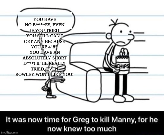 Manny's right you know. | YOU HAVE NO B****ES, EVEN IF YOU TRIED YOU STILL CAN'T GET ANY BECAUSE YOU'RE 4' 8"! YOU HAVE AN ABSOLUTELY SHORT D***! IF HE REALLY TRIED, EVEN ROWLEY WON'T LIKE YOU! | image tagged in it was now time for greg to kill manny for he now knew too much | made w/ Imgflip meme maker