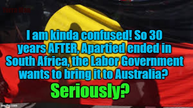 The Australian Government wants to embrace Apartied | Yarra Man; I am kinda confused! So 30 years AFTER, Apartied ended in South Africa, the Labor Government wants to bring it to Australia? Seriously? | image tagged in woke,drugs,south africa,labor party,progressive,extreme left | made w/ Imgflip meme maker