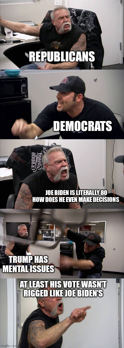 When Americans discuss politics and they like opposite political positions | REPUBLICANS; DEMOCRATS; JOE BIDEN IS LITERALLY 80 HOW DOES HE EVEN MAKE DECISIONS; TRUMP HAS MENTAL ISSUES; AT LEAST HIS VOTE WASN'T RIGGED LIKE JOE BIDEN'S | image tagged in memes,american chopper argument | made w/ Imgflip meme maker