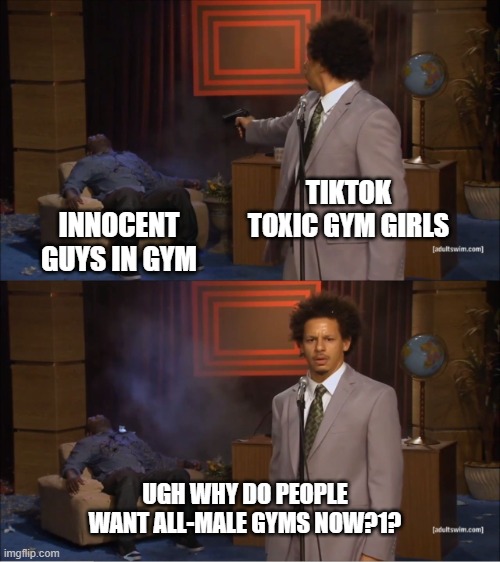 Who Killed Hannibal Meme | TIKTOK TOXIC GYM GIRLS INNOCENT GUYS IN GYM UGH WHY DO PEOPLE WANT ALL-MALE GYMS NOW?1? | image tagged in memes,who killed hannibal | made w/ Imgflip meme maker