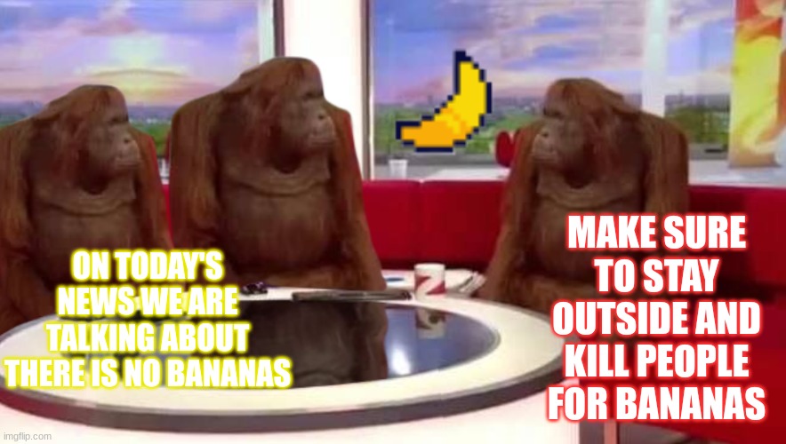 super sussy | MAKE SURE TO STAY OUTSIDE AND KILL PEOPLE FOR BANANAS; ON TODAY'S NEWS WE ARE TALKING ABOUT THERE IS NO BANANAS | image tagged in where monkey,banana,funny,cool,fun,monkeys | made w/ Imgflip meme maker