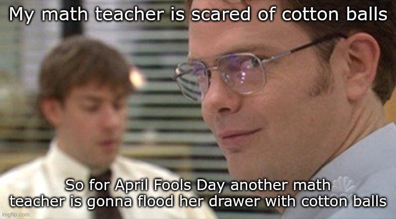 Dwight plots | My math teacher is scared of cotton balls; So for April Fools Day another math teacher is gonna flood her drawer with cotton balls | image tagged in dwight plots | made w/ Imgflip meme maker