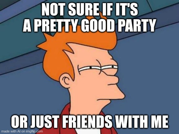 Good Question | NOT SURE IF IT'S A PRETTY GOOD PARTY; OR JUST FRIENDS WITH ME | image tagged in memes,futurama fry | made w/ Imgflip meme maker