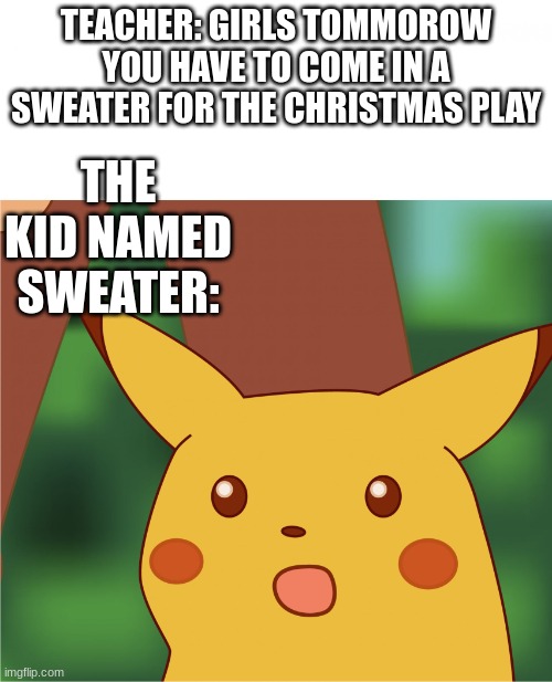 it'll be fun~ I swear ? | TEACHER: GIRLS TOMMOROW YOU HAVE TO COME IN A SWEATER FOR THE CHRISTMAS PLAY; THE KID NAMED SWEATER: | image tagged in surprised pikachu high quality | made w/ Imgflip meme maker