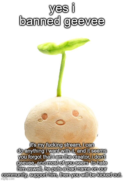 sprout mole plush | yes i banned geevee; it's my fucking stream, i can do anything i want with it, and it seems you forgot that i am the creator, i don't geevee, and most of you seem  to hate him aswell, he puts a bad name on our community, support him, then you will be kicked out. | image tagged in sprout mole plush | made w/ Imgflip meme maker