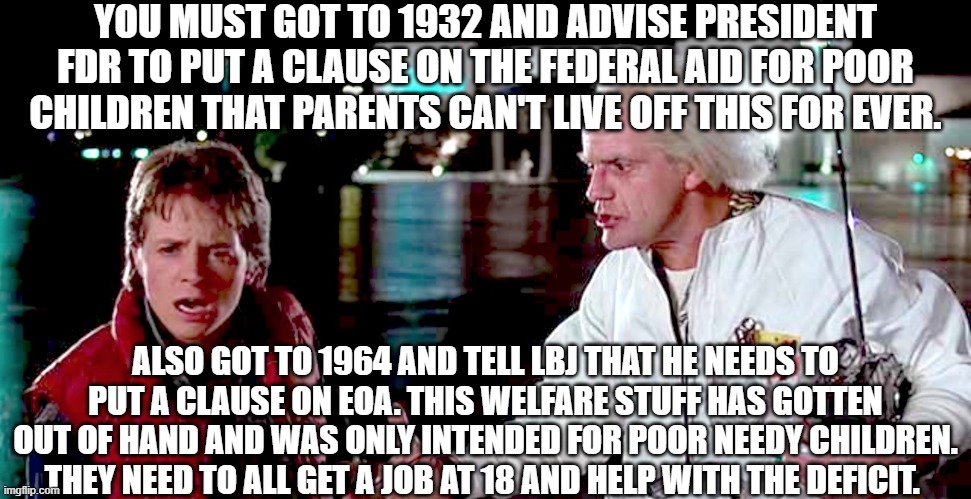 Abused Welfare System draining our tax payers |  YOU MUST GOT TO 1932 AND ADVISE PRESIDENT FDR TO PUT A CLAUSE ON THE FEDERAL AID FOR POOR CHILDREN THAT PARENTS CAN'T LIVE OFF THIS FOR EVER. ALSO GOT TO 1964 AND TELL LBJ THAT HE NEEDS TO PUT A CLAUSE ON EOA. THIS WELFARE STUFF HAS GOTTEN OUT OF HAND AND WAS ONLY INTENDED FOR POOR NEEDY CHILDREN. THEY NEED TO ALL GET A JOB AT 18 AND HELP WITH THE DEFICIT. | image tagged in government corruption,american politics,life,welfare,we the people,money | made w/ Imgflip meme maker