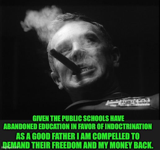 General Ripper (Dr. Strangelove) | GIVEN THE PUBLIC SCHOOLS HAVE ABANDONED EDUCATION IN FAVOR OF INDOCTRINATION AS A GOOD FATHER I AM COMPELLED TO DEMAND THEIR FREEDOM AND MY  | image tagged in general ripper dr strangelove | made w/ Imgflip meme maker