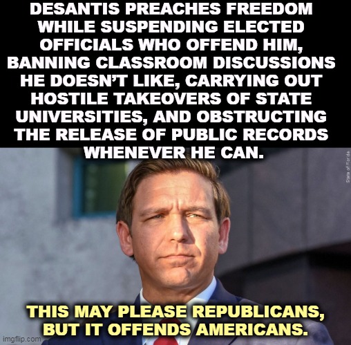 Fascism Lite is still fascism. | DESANTIS PREACHES FREEDOM 
WHILE SUSPENDING ELECTED 
OFFICIALS WHO OFFEND HIM, 
BANNING CLASSROOM DISCUSSIONS 
HE DOESN’T LIKE, CARRYING OUT 
HOSTILE TAKEOVERS OF STATE 
UNIVERSITIES, AND OBSTRUCTING 
THE RELEASE OF PUBLIC RECORDS 
WHENEVER HE CAN. THIS MAY PLEASE REPUBLICANS, BUT IT OFFENDS AMERICANS. | image tagged in ron desantis,fascist,dictator,hate,freedom | made w/ Imgflip meme maker