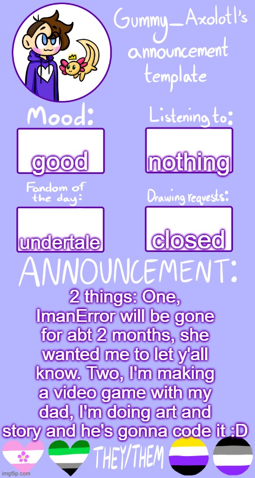 ??? | nothing; good; closed; undertale; 2 things: One, ImanError will be gone for abt 2 months, she wanted me to let y'all know. Two, I'm making a video game with my dad, I'm doing art and story and he's gonna code it :D | image tagged in gummy's announcement template 2 | made w/ Imgflip meme maker