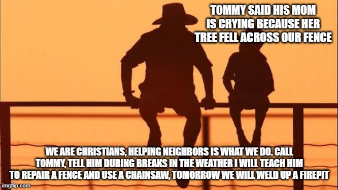 Cowboy wisdom, storms are an opportunity | TOMMY SAID HIS MOM IS CRYING BECAUSE HER TREE FELL ACROSS OUR FENCE; WE ARE CHRISTIANS, HELPING NEIGHBORS IS WHAT WE DO. CALL TOMMY, TELL HIM DURING BREAKS IN THE WEATHER I WILL TEACH HIM TO REPAIR A FENCE AND USE A CHAINSAW, TOMORROW WE WILL WELD UP A FIREPIT | image tagged in cowboy father and son,cowboy wisdom,opportunity,christianity,life skills,masculinity is not toxic | made w/ Imgflip meme maker