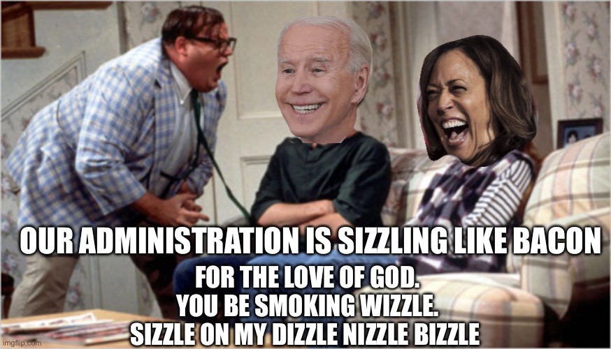 Chris Farley yelling at biden and camel toe | OUR ADMINISTRATION IS SIZZLING LIKE BACON; FOR THE LOVE OF GOD.
YOU BE SMOKING WIZZLE.
SIZZLE ON MY DIZZLE NIZZLE BIZZLE | image tagged in chris farley yelling at biden and camel toe | made w/ Imgflip meme maker