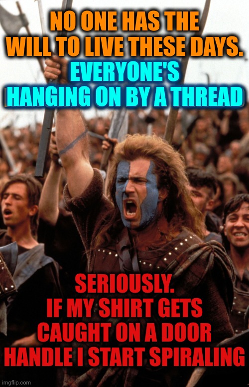 No Need To Be So Relatable.  We're ALL Wound Up | NO ONE HAS THE WILL TO LIVE THESE DAYS.
EVERYONE'S HANGING ON BY A THREAD; EVERYONE'S HANGING ON BY A THREAD; SERIOUSLY.
IF MY SHIRT GETS CAUGHT ON A DOOR HANDLE I START SPIRALING | image tagged in brave heart scream,memes,stressed out,internal screaming,make it stop,wound up | made w/ Imgflip meme maker
