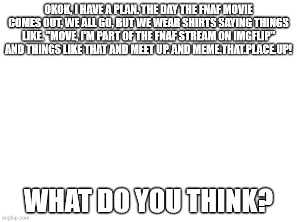please tell me if this is stupid- | OKOK, I HAVE A PLAN. THE DAY THE FNAF MOVIE COMES OUT, WE ALL GO, BUT WE WEAR SHIRTS SAYING THINGS LIKE. "MOVE, I'M PART OF THE FNAF STREAM ON IMGFLIP" AND THINGS LIKE THAT AND MEET UP. AND MEME.THAT.PLACE.UP! WHAT DO YOU THINK? | image tagged in fnaf | made w/ Imgflip meme maker