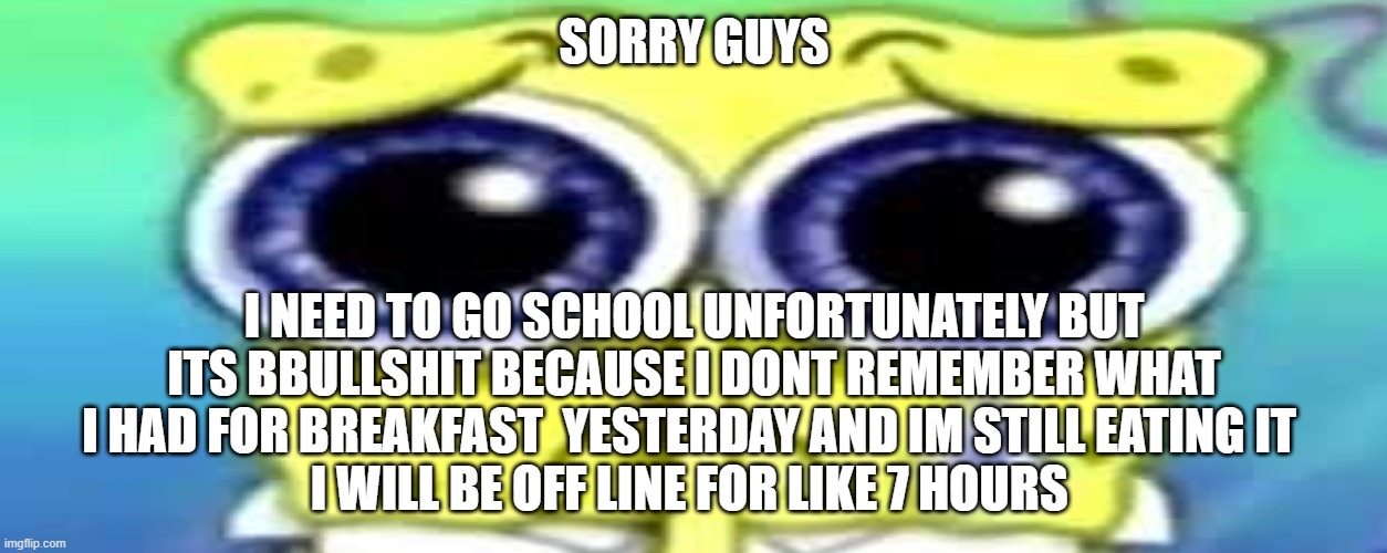 Sad Spong | SORRY GUYS; I NEED TO GO SCHOOL UNFORTUNATELY BUT ITS BBULLSHIT BECAUSE I DONT REMEMBER WHAT I HAD FOR BREAKFAST  YESTERDAY AND IM STILL EATING IT 
I WILL BE OFF LINE FOR LIKE 7 HOURS | image tagged in sad spong | made w/ Imgflip meme maker