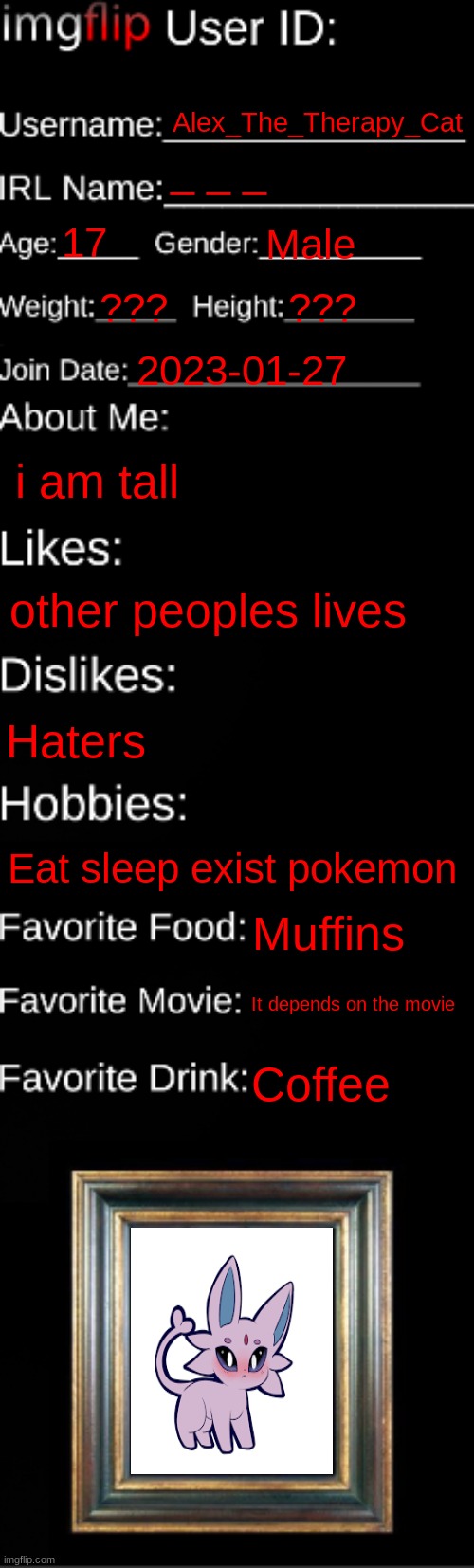 E | Alex_The_Therapy_Cat; _ _ _; 17; Male; ??? ??? 2023-01-27; i am tall; other peoples lives; Haters; Eat sleep exist pokemon; Muffins; It depends on the movie; Coffee | image tagged in imgflip id card | made w/ Imgflip meme maker