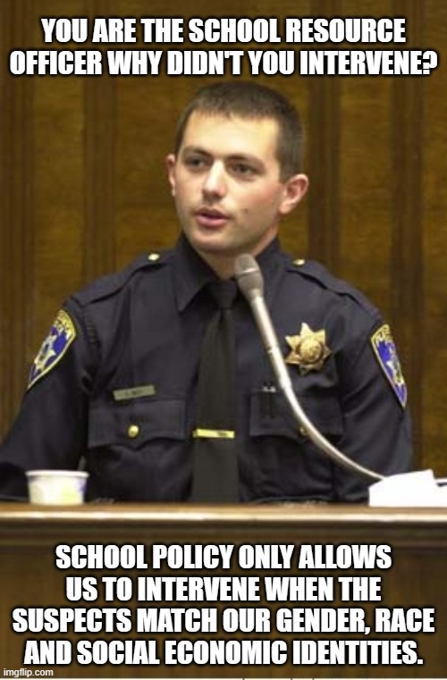 Safer Schools are almost here | YOU ARE THE SCHOOL RESOURCE OFFICER WHY DIDN'T YOU INTERVENE? SCHOOL POLICY ONLY ALLOWS US TO INTERVENE WHEN THE SUSPECTS MATCH OUR GENDER, RACE AND SOCIAL ECONOMIC IDENTITIES. | image tagged in memes,police officer testifying,almost,marked safe from,school resource officers,indoctrination | made w/ Imgflip meme maker