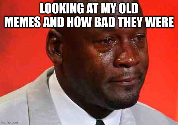 crying michael jordan | LOOKING AT MY OLD MEMES AND HOW BAD THEY WERE | image tagged in crying michael jordan | made w/ Imgflip meme maker