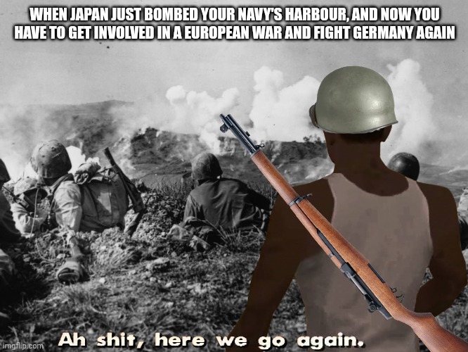 We're doing a sequel, we're back by popular demand... | WHEN JAPAN JUST BOMBED YOUR NAVY'S HARBOUR, AND NOW YOU HAVE TO GET INVOLVED IN A EUROPEAN WAR AND FIGHT GERMANY AGAIN | image tagged in ww2,history | made w/ Imgflip meme maker