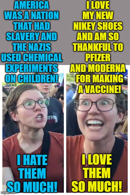 Remember, slavery and abuse of human rights is only bad if it was done decades ago! | AMERICA WAS A NATION THAT HAD SLAVERY AND THE NAZIS USED CHEMICAL EXPERIMENTS ON CHILDREN! I LOVE MY NEW NIKEY SHOES AND AM SO THANKFUL TO PFIZER AND MODERNA   FOR MAKING   A VACCINE! I HATE THEM SO MUCH! I LOVE THEM SO MUCH! | image tagged in social justice warrior hypocrisy,slavery,human rights,nike,pfizer,political meme | made w/ Imgflip meme maker