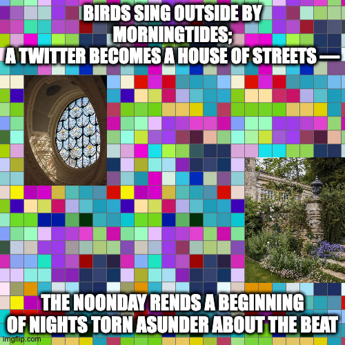 march of the morningtides | BIRDS SING OUTSIDE BY MORNINGTIDES;
A TWITTER BECOMES A HOUSE OF STREETS —; THE NOONDAY RENDS A BEGINNING
OF NIGHTS TORN ASUNDER ABOUT THE BEAT | image tagged in twitter,what beats mean,the outside wears no clothes | made w/ Imgflip meme maker