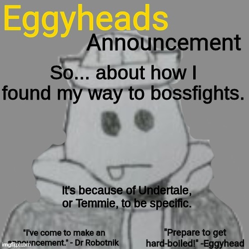 My original name was "SandsUnderTheTable" | So... about how I found my way to bossfights. It's because of Undertale, or Temmie, to be specific. | image tagged in eggyheads announcement 2 0 | made w/ Imgflip meme maker