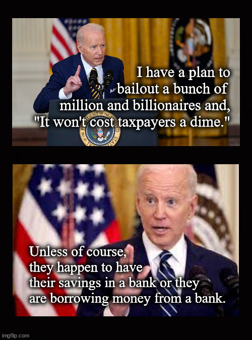"It won't cost taxpayers a dime." | I have a plan to bailout a bunch of 
million and billionaires and,
"It won't cost taxpayers a dime."; Unless of course, 
they happen to have 
their savings in a bank or they
are borrowing money from a bank. | image tagged in biden bank bailout,bank bailout,svb failure | made w/ Imgflip meme maker