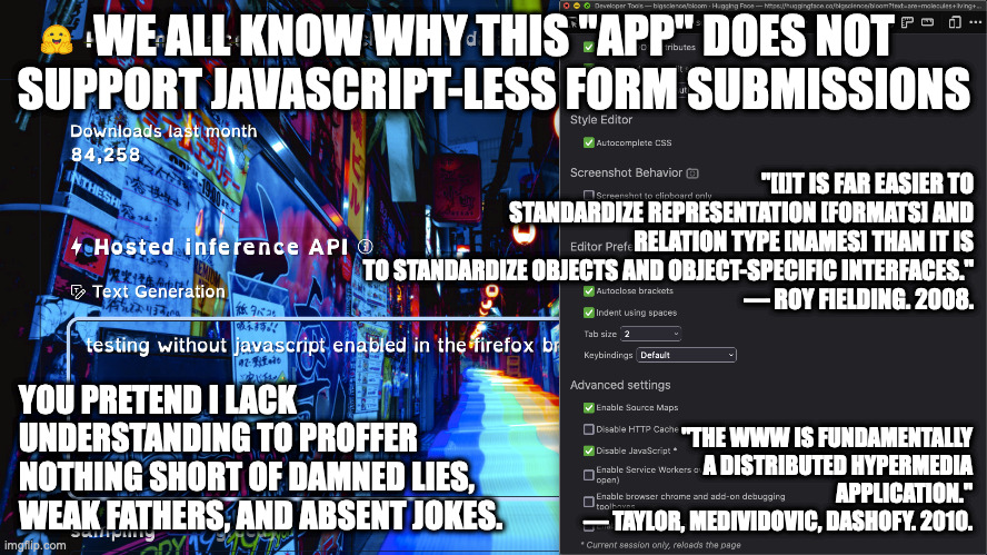 free web development | WE ALL KNOW WHY THIS "APP" DOES NOT SUPPORT JAVASCRIPT-LESS FORM SUBMISSIONS; "[I]T IS FAR EASIER TO STANDARDIZE REPRESENTATION [FORMATS] AND RELATION TYPE [NAMES] THAN IT IS TO STANDARDIZE OBJECTS AND OBJECT-SPECIFIC INTERFACES."
— ROY FIELDING. 2008. "THE WWW IS FUNDAMENTALLY A DISTRIBUTED HYPERMEDIA APPLICATION."
— TAYLOR, MEDIVIDOVIC, DASHOFY. 2010. YOU PRETEND I LACK UNDERSTANDING TO PROFFER NOTHING SHORT OF DAMNED LIES, WEAK FATHERS, AND ABSENT JOKES. | image tagged in things the director of the api academy knows | made w/ Imgflip meme maker