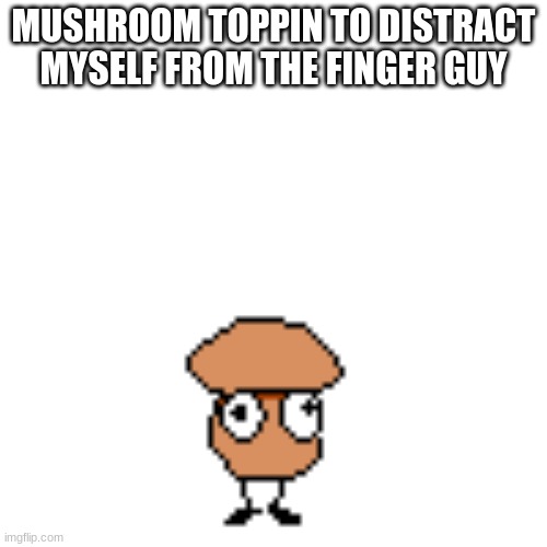 Mushroom Toppin | MUSHROOM TOPPIN TO DISTRACT MYSELF FROM THE FINGER GUY | image tagged in mushroom toppin | made w/ Imgflip meme maker