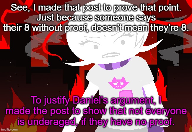 As you saw, I just blatantly stated it, without anything else to back it up. | See, I made that post to prove that point.
Just because someone says their 8 without proof, doesn't mean they're 8. To justify Daniel's argument, I made the post to show that not everyone is underaged, if they have no proof. | image tagged in roxy lalonde mad | made w/ Imgflip meme maker