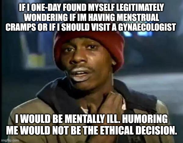 'yes Bob I also hear the voices...' | IF I ONE-DAY FOUND MYSELF LEGITIMATELY WONDERING IF IM HAVING MENSTRUAL CRAMPS OR IF I SHOULD VISIT A GYNAECOLOGIST; I WOULD BE MENTALLY ILL. HUMORING ME WOULD NOT BE THE ETHICAL DECISION. | image tagged in memes,y'all got any more of that | made w/ Imgflip meme maker