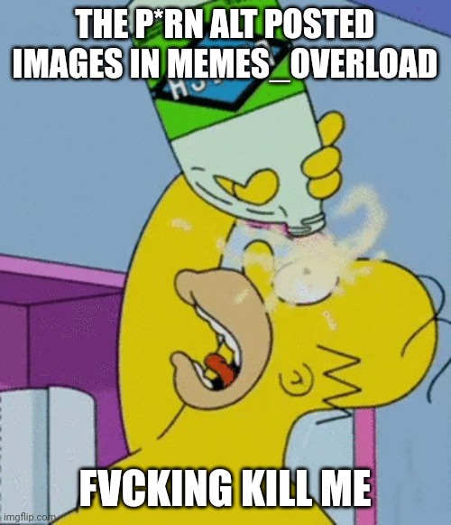 Homer bleaching eyes | THE P*RN ALT POSTED IMAGES IN MEMES_OVERLOAD; FVCKING KILL ME | image tagged in homer bleaching eyes | made w/ Imgflip meme maker