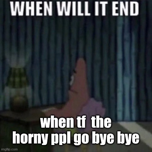 When will it end? | when tf  the horny ppl go bye bye | image tagged in when will it end | made w/ Imgflip meme maker