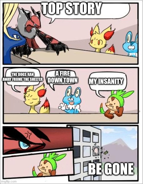 Pokemon board meeting | TOP STORY; A FIRE DOWN TOWN; THE DOGS RAN AWAY FROME THE SHELTER; MY INSANITY; BE GONE | image tagged in pokemon board meeting,pokemon | made w/ Imgflip meme maker