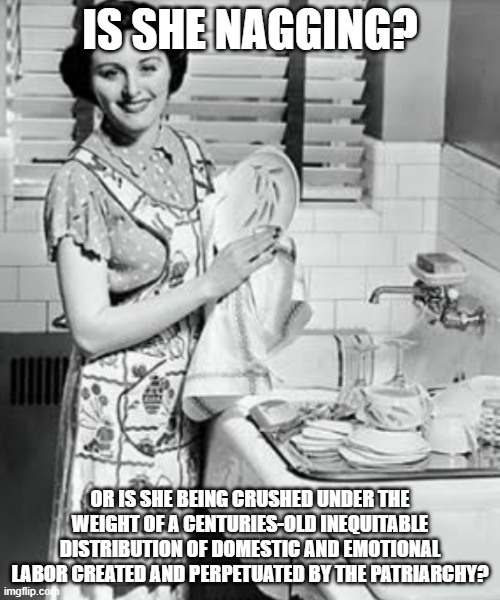 washing dishes | IS SHE NAGGING? OR IS SHE BEING CRUSHED UNDER THE WEIGHT OF A CENTURIES-OLD INEQUITABLE DISTRIBUTION OF DOMESTIC AND EMOTIONAL LABOR CREATED AND PERPETUATED BY THE PATRIARCHY? | image tagged in washing dishes | made w/ Imgflip meme maker