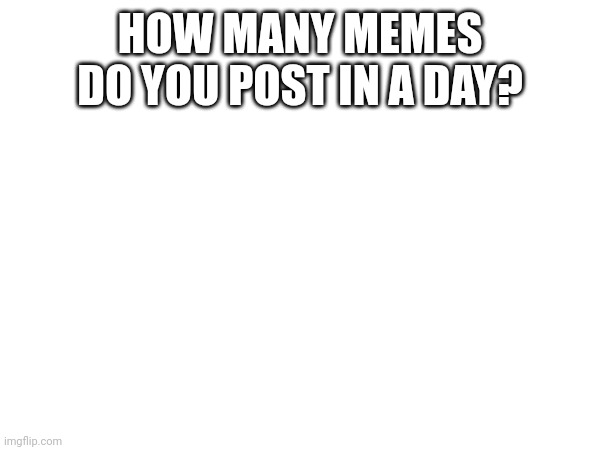 Q for Iceu. | HOW MANY MEMES DO YOU POST IN A DAY? | made w/ Imgflip meme maker