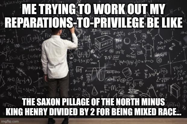 Math | ME TRYING TO WORK OUT MY REPARATIONS-TO-PRIVILEGE BE LIKE; THE SAXON PILLAGE OF THE NORTH MINUS KING HENRY DIVIDED BY 2 FOR BEING MIXED RACE... | image tagged in math | made w/ Imgflip meme maker