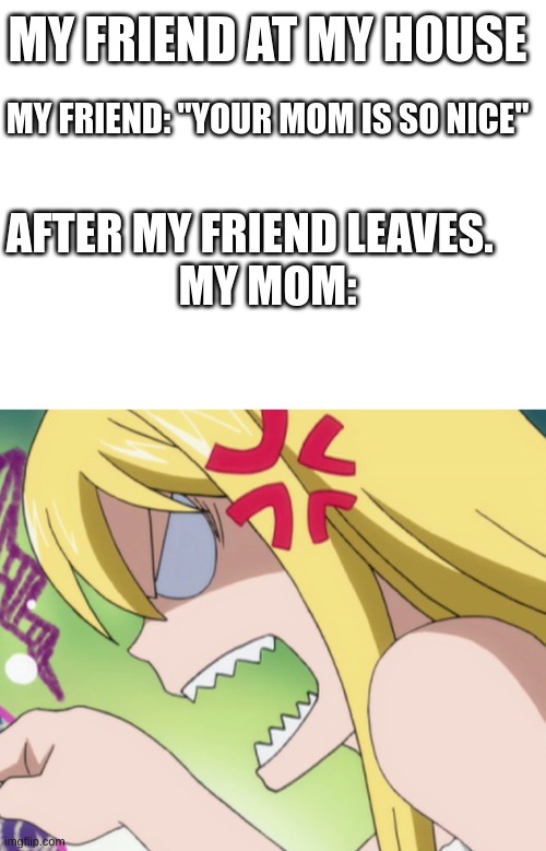 MY FRIEND AT MY HOUSE; MY FRIEND: "YOUR MOM IS SO NICE"; AFTER MY FRIEND LEAVES.    
MY MOM: | image tagged in blank white template,angry mom fairytail moment | made w/ Imgflip meme maker