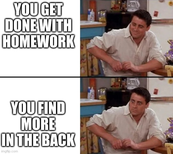 This Happen to me so many times | YOU GET DONE WITH HOMEWORK; YOU FIND MORE IN THE BACK | image tagged in surprised joey | made w/ Imgflip meme maker