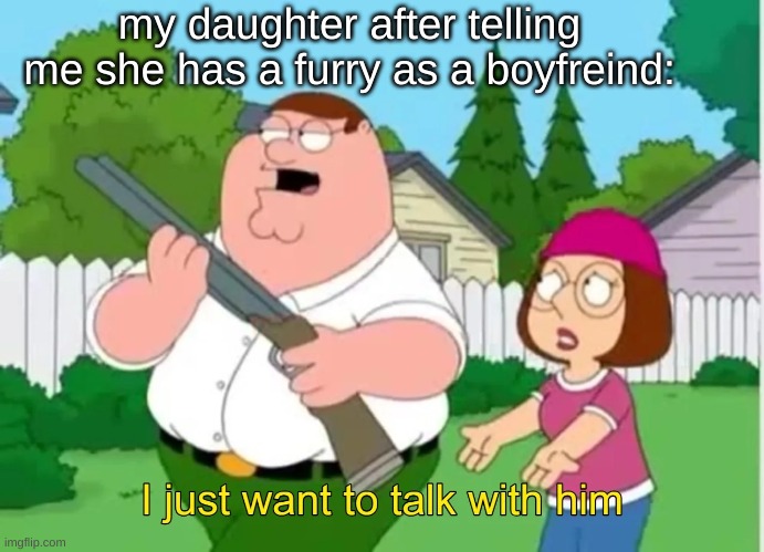 I just want to talk with him | my daughter after telling me she has a furry as a boyfreind: | image tagged in i just want to talk with him | made w/ Imgflip meme maker