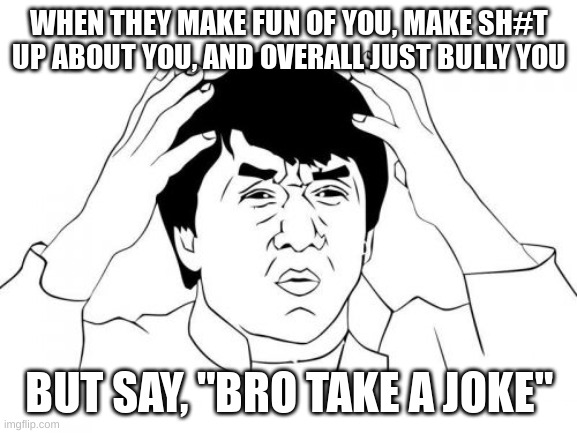 Jackie Chan WTF Meme | WHEN THEY MAKE FUN OF YOU, MAKE SH#T UP ABOUT YOU, AND OVERALL JUST BULLY YOU; BUT SAY, "BRO TAKE A JOKE" | image tagged in memes,jackie chan wtf | made w/ Imgflip meme maker