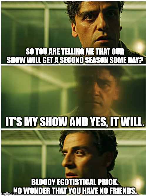 Just a typical Marc and Steven conversation | SO YOU ARE TELLING ME THAT OUR SHOW WILL GET A SECOND SEASON SOME DAY? IT'S MY SHOW AND YES, IT WILL. BLOODY EGOTISTICAL PRICK. NO WONDER THAT YOU HAVE NO FRIENDS. | image tagged in moon knight | made w/ Imgflip meme maker