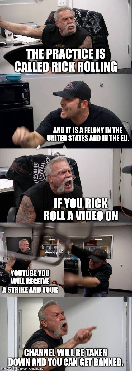 American Chopper Argument | THE PRACTICE IS CALLED RICK ROLLING; AND IT IS A FELONY IN THE UNITED STATES AND IN THE EU. IF YOU RICK ROLL A VIDEO ON; YOUTUBE YOU WILL RECEIVE A STRIKE AND YOUR; CHANNEL WILL BE TAKEN DOWN AND YOU CAN GET BANNED. | image tagged in memes,american chopper argument | made w/ Imgflip meme maker