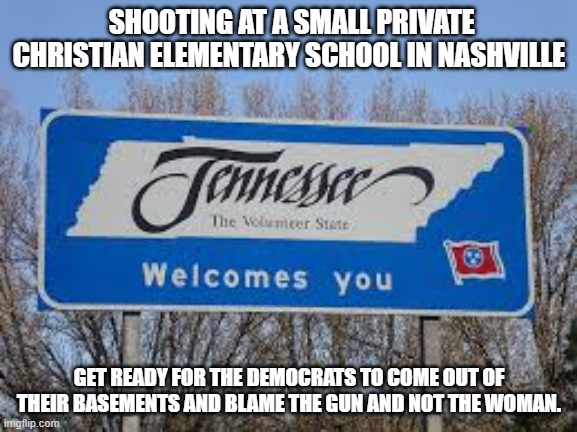Dems in 3..2..1.. | SHOOTING AT A SMALL PRIVATE CHRISTIAN ELEMENTARY SCHOOL IN NASHVILLE; GET READY FOR THE DEMOCRATS TO COME OUT OF THEIR BASEMENTS AND BLAME THE GUN AND NOT THE WOMAN. | image tagged in tennessee,gun control,democrats,woman,school shooting | made w/ Imgflip meme maker